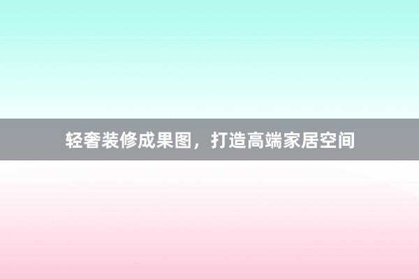 轻奢装修成果图，打造高端家居空间