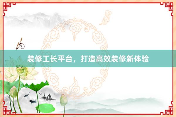 装修工长平台，打造高效装修新体验