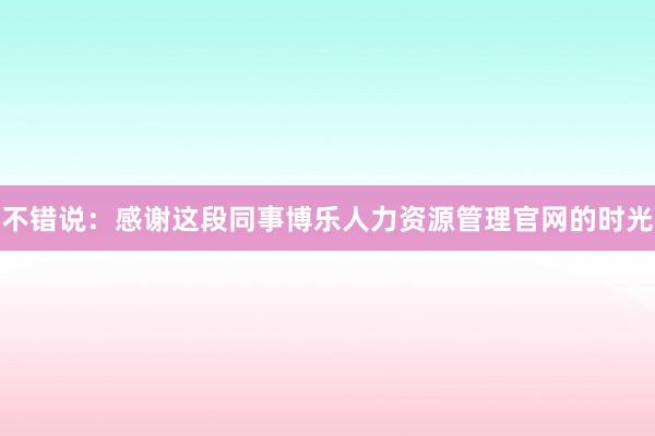 不错说：感谢这段同事博乐人力资源管理官网的时光